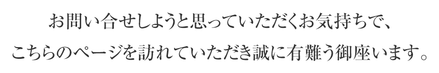 お問い合せしようと思っていただくお気持ちで、 こちらのページを訪れていただき誠に有難う御座います。